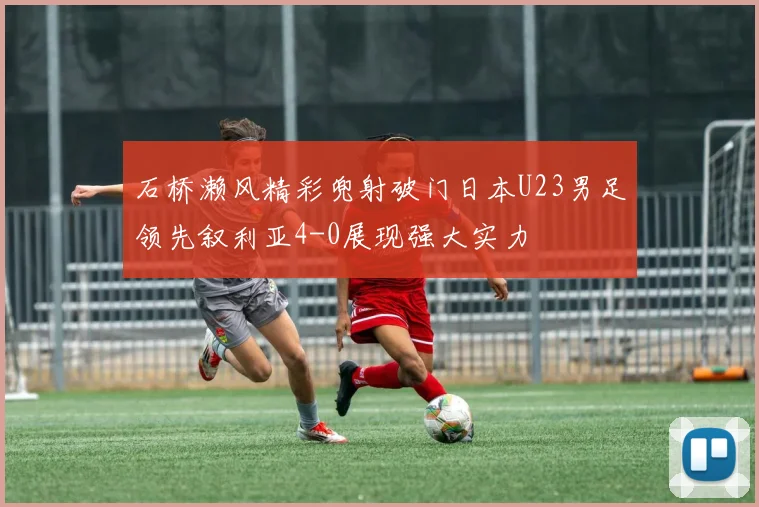 石桥濑风精彩兜射破门日本U23男足领先叙利亚4-0展现强大实力