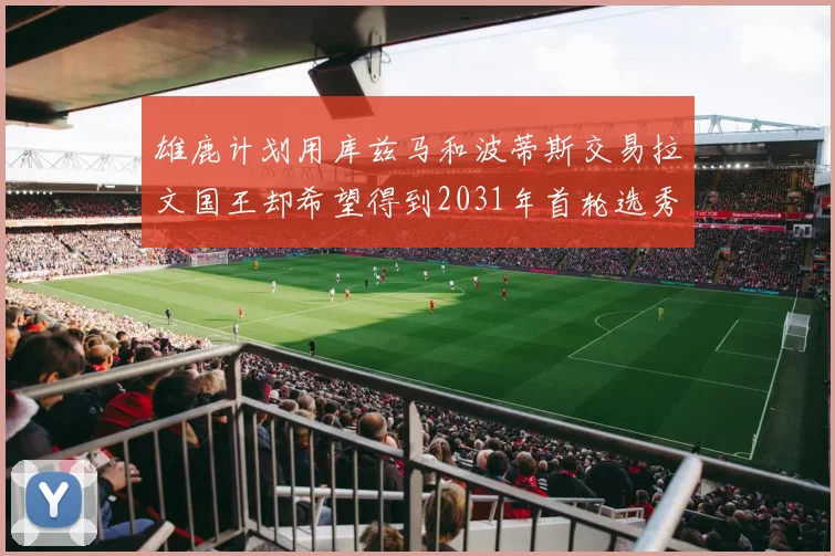 雄鹿计划用库兹马和波蒂斯交易拉文国王却希望得到2031年首轮选秀权