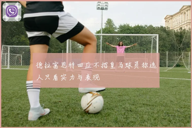 德拉富恩特回应不招皇马球员称选人只看实力与表现