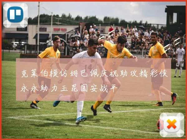 克莱伯模仿姆巴佩庆祝助攻精彩侯永永助力玉昆国安战平