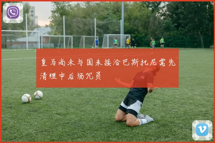 皇马尚未与国米接洽巴斯托尼需先清理中后场冗员