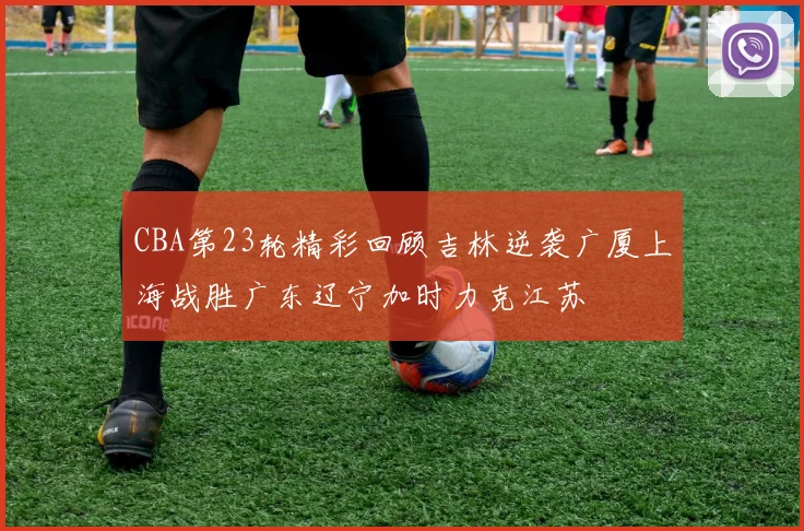 CBA第23轮精彩回顾吉林逆袭广厦上海战胜广东辽宁加时力克江苏
