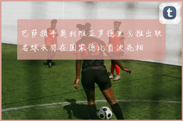 巴萨携手奥利维亚罗德里戈推出联名球衣将在国家德比首次亮相