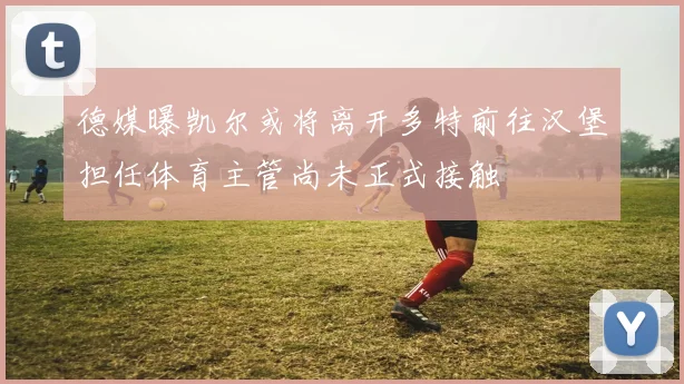 德媒曝凯尔或将离开多特前往汉堡担任体育主管尚未正式接触