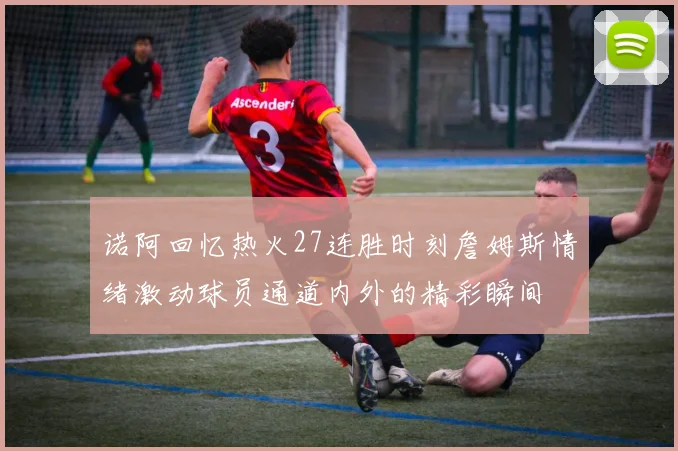 诺阿回忆热火27连胜时刻詹姆斯情绪激动球员通道内外的精彩瞬间