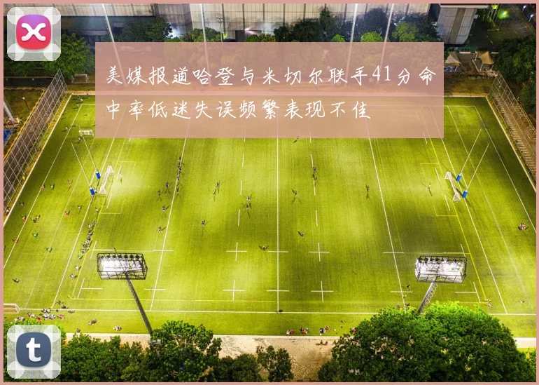 美媒报道哈登与米切尔联手41分命中率低迷失误频繁表现不佳