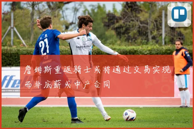 詹姆斯重返骑士或将通过交易实现而非底薪或中产合同