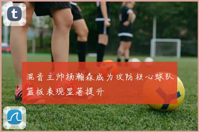 混音主帅杨瀚森成为攻防核心球队篮板表现显著提升