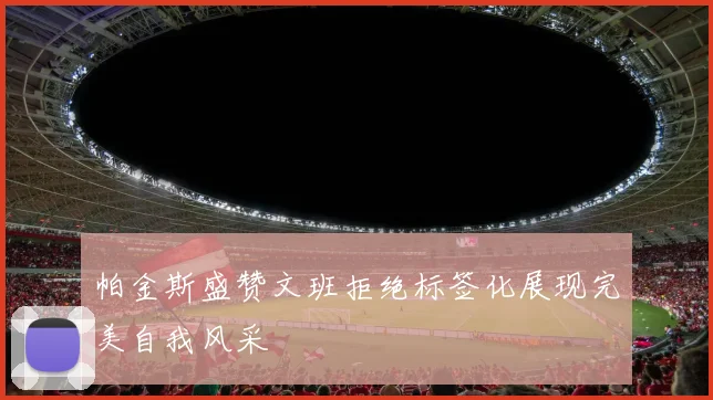 帕金斯盛赞文班拒绝标签化展现完美自我风采
