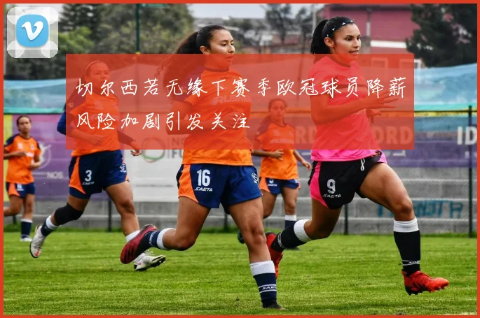 切尔西若无缘下赛季欧冠球员降薪风险加剧引发关注