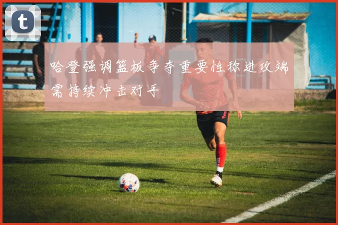 哈登强调篮板争夺重要性称进攻端需持续冲击对手