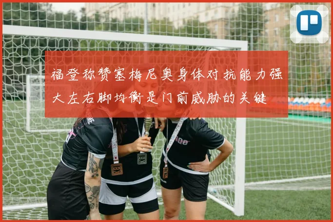 福登称赞塞梅尼奥身体对抗能力强大左右脚均衡是门前威胁的关键