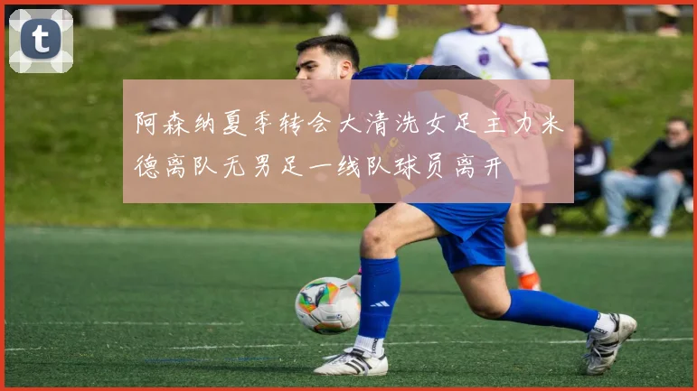 阿森纳夏季转会大清洗女足主力米德离队无男足一线队球员离开
