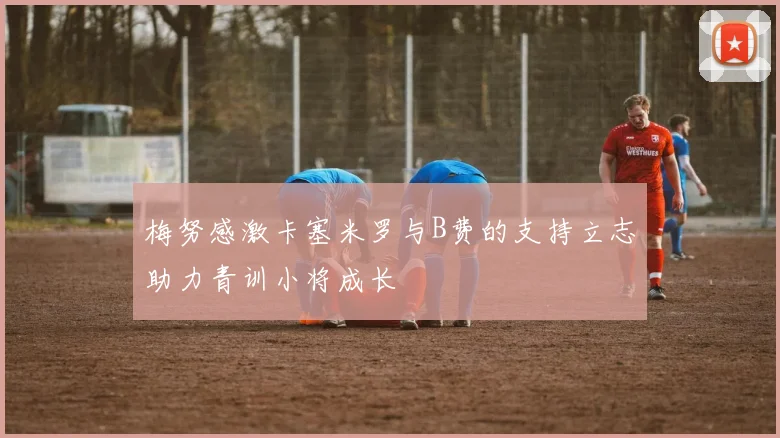 梅努感激卡塞米罗与B费的支持立志助力青训小将成长
