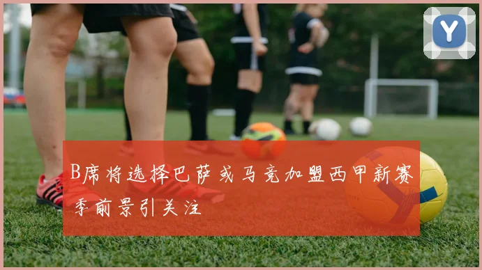 B席将选择巴萨或马竞加盟西甲新赛季前景引关注